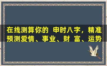 在线测算你的  申时八字，精准预测爱情、事业、财  富、运势！